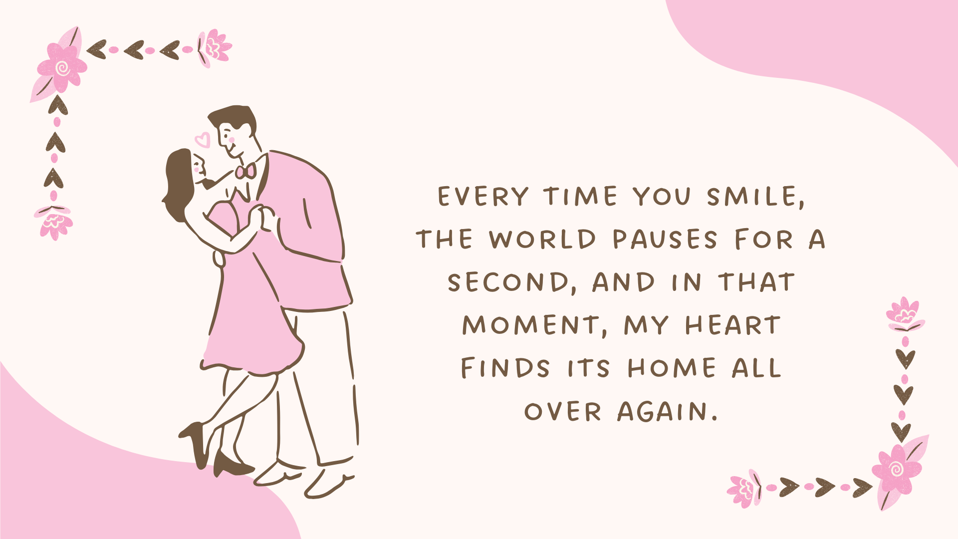 Every time you smile, the world pauses for a second, and in that moment, my heart finds its home all over again.