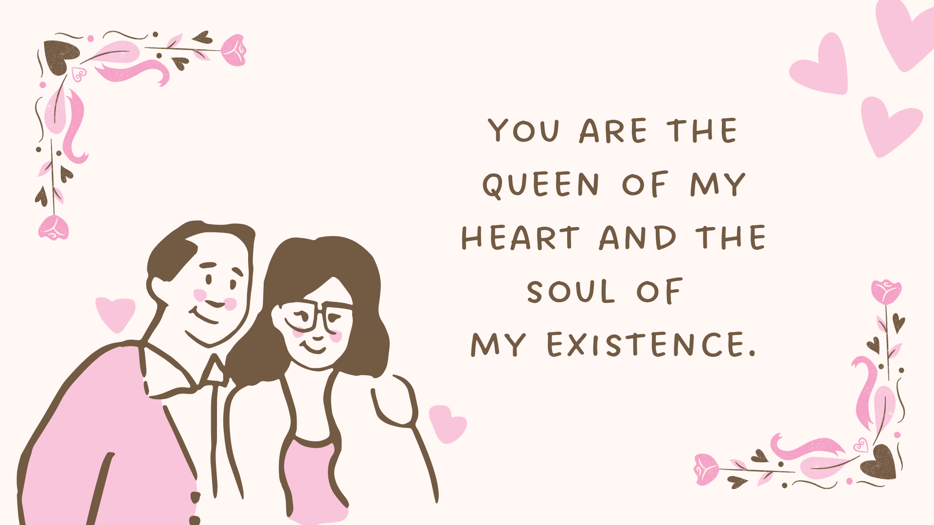 You are the queen of my heart and the soul of my existence.