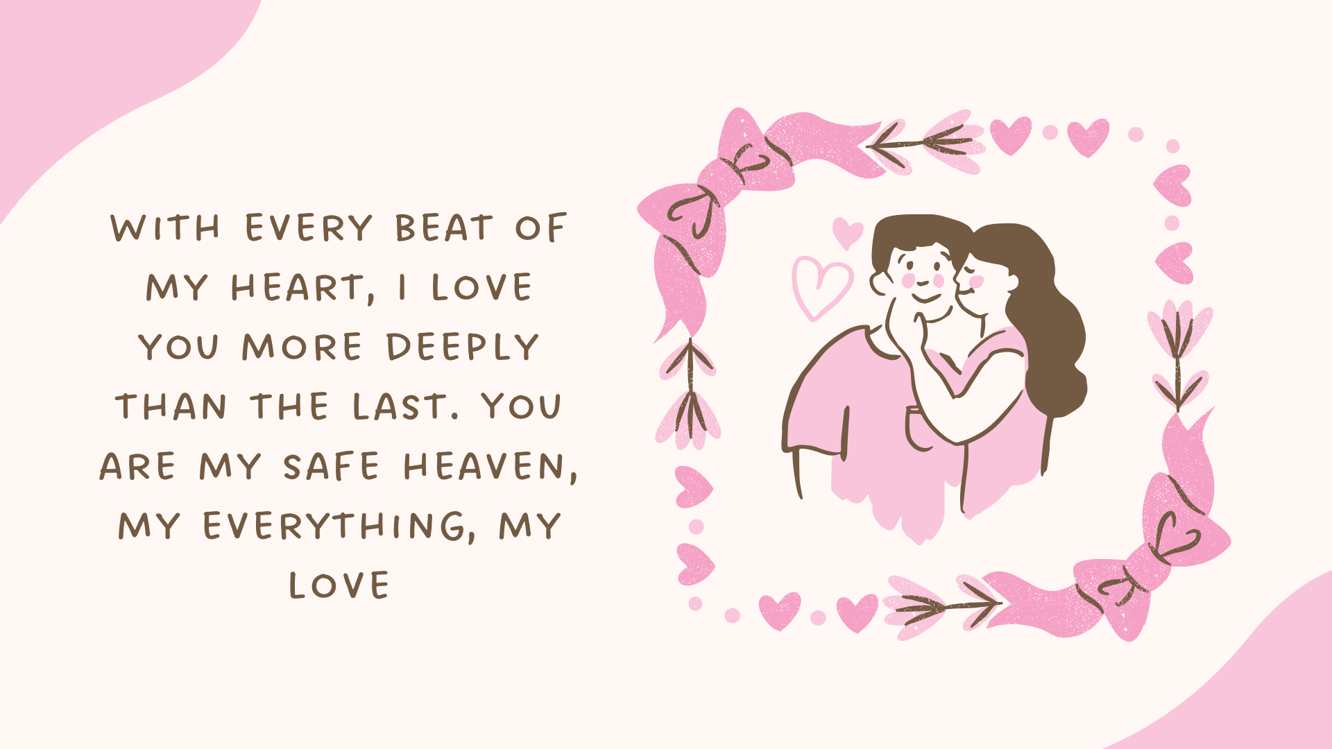 With every beat of my heart, I love you more deeply than the last. You are my safe haven, my everything, my love.