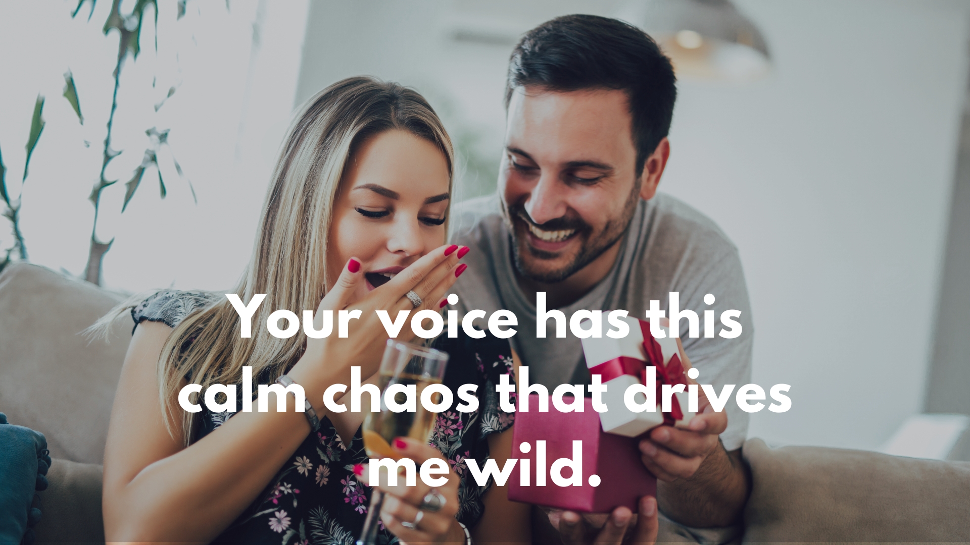 Your voice has this calm chaos that drives me wild.
